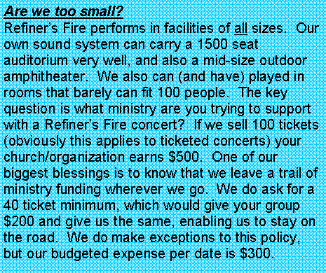 Text Box: Are we too small?  Refiner�s Fire performs in facilities of all sizes.  Our own sound system can carry a 1500 seat auditorium very well, and also a mid-size outdoor amphitheater.  We also can (and have) played in rooms that barely can fit 100 people.  The key question is what ministry are you trying to support with a Refiner�s Fire concert?  If we sell 100 tickets (obviously this applies to ticketed concerts) your church/organization earns $500.  One of our biggest blessings is to know that we leave a trail of ministry funding wherever we go.  We do ask for a 40 ticket minimum, which would give your group $200 and give us the same, enabling us to stay on the road.  We do make exceptions to this policy, but our budgeted expense per date is $300.