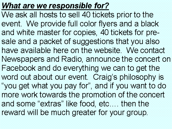 Text Box: What are we responsible for?  We ask all hosts to sell 40 tickets prior to the event.  We provide full color flyers and a black and white master for copies, 40 tickets for pre-sale and a packet of suggestions that you also have available here on the website.  We contact Newspapers and Radio, announce the concert on Facebook and do everything we can to get the word out about our event.  Craig�s philosophy is �you get what you pay for�, and if you want to do more work towards the promotion of the concert and some �extras� like food, etc�. then the reward will be much greater for your group.  