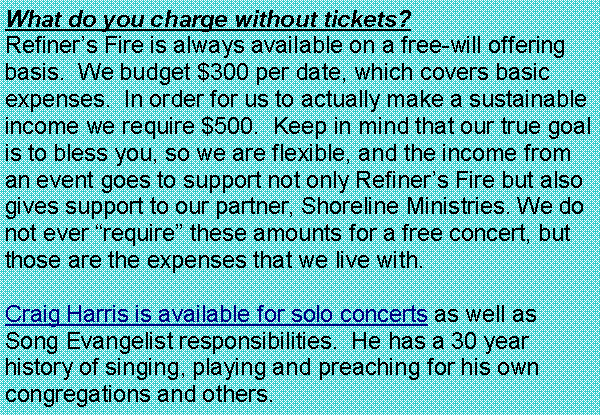 Text Box: What do you charge without tickets?  Refiner�s Fire is always available on a free-will offering basis.  We budget $300 per date, which covers basic expenses.  In order for us to actually make a sustainable income we require $500.  Keep in mind that our true goal is to bless you, so we are flexible, and the income from an event goes to support not only Refiner�s Fire but also gives support to our partner, Shoreline Ministries. We do not ever �require� these amounts for a free concert, but those are the expenses that we live with.Craig Harris is available for solo concerts as well as Song Evangelist responsibilities.  He has a 30 year history of singing, playing and preaching for his own congregations and others.